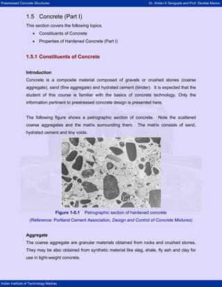 Prestressed Concrete Structures                                                    Dr. Amlan K Sengupta and Prof. Devdas Menon



                1.5 Concrete (Part I)
                This section covers the following topics.
                     •   Constituents of Concrete
                     •   Properties of Hardened Concrete (Part I)


                1.5.1 Constituents of Concrete


                Introduction
                Concrete is a composite material composed of gravels or crushed stones (coarse
                aggregate), sand (fine aggregate) and hydrated cement (binder). It is expected that the
                student of this course is familiar with the basics of concrete technology. Only the
                information pertinent to prestressed concrete design is presented here.


                The following figure shows a petrographic section of concrete.          Note the scattered
                coarse aggregates and the matrix surrounding them.           The matrix consists of sand,
                hydrated cement and tiny voids.




                                    Figure 1-5.1   Petrographic section of hardened concrete
                   (Reference: Portland Cement Association, Design and Control of Concrete Mixtures)


                Aggregate
                The coarse aggregate are granular materials obtained from rocks and crushed stones.
                They may be also obtained from synthetic material like slag, shale, fly ash and clay for
                use in light-weight concrete.




Indian Institute of Technology Madras
 