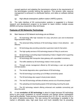 unused spectrum and adapting the transmission scheme to the requirements of
      the technologies currently sharing the spectrum. This dynamic radio resource
      management is achieved in a distributed fashion, and relies on software defined
      radio.

      (g)    High altitude stratospheric platform station (HAPS) systems.

33.   The radio interface of 5G communication systems is suggested in a Korean
research and development program to be based on beam division multiple access
(BDMA) and group cooperative relay techniques.

Features of 5G Networks Technology

34.   Main features of 5G Network technology are as follows :

      (a)    5G technology offer high resolution for crazy cell phone user and bi-directional
      large bandwidth shaping.

      (b)     The advanced billing interfaces of 5G technology makes it more attractive      and
      effective.

      (c)    5G technology also providing subscriber supervision tools for fast action.

      (d)    The high quality services of 5G technology based on Policy to avoid error.

      (e)    5G technology is providing large broadcasting of data in Gigabit which supporting
      almost 65,000 connections.
      (f)    5G technology offer transporter class gateway with unparalleled consistency.

      (g)    The traffic statistics by 5G technology makes it more accurate.

      (h)    Through remote management offered by 5G technology a user can get better
      and fast solution.

      (j)    The remote diagnostics also a great feature of 5G technology.

      (k)    The 5G technology is providing up to 25 Mbps connectivity speed.

      (l)    The 5G technology also support virtual private network.

      (m)    The new 5G technology will take all delivery service out of business prospect

      (n)    The uploading and downloading speed of 5G technology touching the peak.

      (o)    The 5G technology network offering enhanced and available connectivity just
      about the world

35.   A new revolution of 5G technology is about to begin because 5G technology
going to give tough completion to normal computer and laptops whose marketplace
value will be effected. There are lots of improvements from 1G, 2G, 3G, and 4G to 5G in
the world of telecommunications. The new coming 5G technology is available in the
market in affordable rates, high peak future and much reliability than its preceding
 