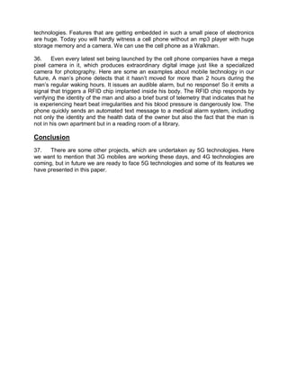 technologies. Features that are getting embedded in such a small piece of electronics
are huge. Today you will hardly witness a cell phone without an mp3 player with huge
storage memory and a camera. We can use the cell phone as a Walkman.

36.     Even every latest set being launched by the cell phone companies have a mega
pixel camera in it, which produces extraordinary digital image just like a specialized
camera for photography. Here are some an examples about mobile technology in our
future, A man’s phone detects that it hasn’t moved for more than 2 hours during the
man’s regular waking hours. It issues an audible alarm, but no response! So it emits a
signal that triggers a RFID chip implanted inside his body. The RFID chip responds by
verifying the identity of the man and also a brief burst of telemetry that indicates that he
is experiencing heart beat irregularities and his blood pressure is dangerously low. The
phone quickly sends an automated text message to a medical alarm system, including
not only the identity and the health data of the owner but also the fact that the man is
not in his own apartment but in a reading room of a library.

Conclusion
37.   There are some other projects, which are undertaken ay 5G technologies. Here
we want to mention that 3G mobiles are working these days, and 4G technologies are
coming, but in future we are ready to face 5G technologies and some of its features we
have presented in this paper.
 