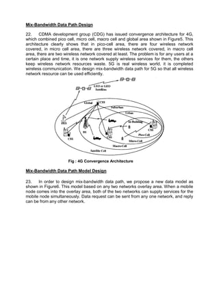 Mix-Bandwidth Data Path Design

22.    CDMA development group (CDG) has issued convergence architecture for 4G,
which combined pico cell, micro cell, macro cell and global area shown in Figure5. This
architecture clearly shows that in pico-cell area, there are four wireless network
covered, in micro cell area, there are three wireless network covered, in macro cell
area, there are two wireless network covered at least. The problem is for any users at a
certain place and time, it is one network supply wireless services for them, the others
keep wireless network resources waste. 5G is real wireless world, it is completed
wireless communication. We design mix-bandwidth data path for 5G so that all wireless
network resource can be used efficiently.




                      Fig : 4G Convergence Architecture

Mix-Bandwidth Data Path Model Design

23.   In order to design mix-bandwidth data path, we propose a new data model as
shown in Figure6. This model based on any two networks overlay area. When a mobile
node comes into the overlay area, both of the two networks can supply services for the
mobile node simultaneously. Data request can be sent from any one network, and reply
can be from any other network.
 
