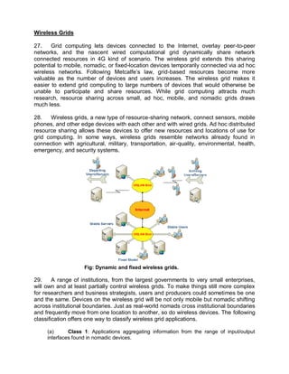 Wireless Grids

27.    Grid computing lets devices connected to the Internet, overlay peer-to-peer
networks, and the nascent wired computational grid dynamically share network
connected resources in 4G kind of scenario. The wireless grid extends this sharing
potential to mobile, nomadic, or fixed-location devices temporarily connected via ad hoc
wireless networks. Following Metcalfe’s law, grid-based resources become more
valuable as the number of devices and users increases. The wireless grid makes it
easier to extend grid computing to large numbers of devices that would otherwise be
unable to participate and share resources. While grid computing attracts much
research, resource sharing across small, ad hoc, mobile, and nomadic grids draws
much less.

28.   Wireless grids, a new type of resource-sharing network, connect sensors, mobile
phones, and other edge devices with each other and with wired grids. Ad hoc distributed
resource sharing allows these devices to offer new resources and locations of use for
grid computing. In some ways, wireless grids resemble networks already found in
connection with agricultural, military, transportation, air-quality, environmental, health,
emergency, and security systems.




                    Fig: Dynamic and fixed wireless grids.

29.     A range of institutions, from the largest governments to very small enterprises,
will own and at least partially control wireless grids. To make things still more complex
for researchers and business strategists, users and producers could sometimes be one
and the same. Devices on the wireless grid will be not only mobile but nomadic shifting
across institutional boundaries. Just as real-world nomads cross institutional boundaries
and frequently move from one location to another, so do wireless devices. The following
classification offers one way to classify wireless grid applications.

     (a)      Class 1: Applications aggregating information from the range of input/output
     interfaces found in nomadic devices.
 
