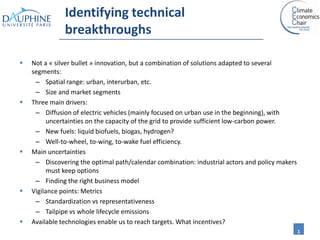 Identifying technical
               breakthroughs

   Not a « silver bullet » innovation, but a combination of solutions adapted to several
    segments:
     – Spatial range: urban, interurban, etc.
     – Size and market segments
   Three main drivers:
     – Diffusion of electric vehicles (mainly focused on urban use in the beginning), with
          uncertainties on the capacity of the grid to provide sufficient low-carbon power.
     – New fuels: liquid biofuels, biogas, hydrogen?
     – Well-to-wheel, to-wing, to-wake fuel efficiency.
   Main uncertainties
     – Discovering the optimal path/calendar combination: industrial actors and policy makers
          must keep options
     – Finding the right business model
   Vigilance points: Metrics
     – Standardization vs representativeness
     – Tailpipe vs whole lifecycle emissions
   Available technologies enable us to reach targets. What incentives?
                                                                                                1
 