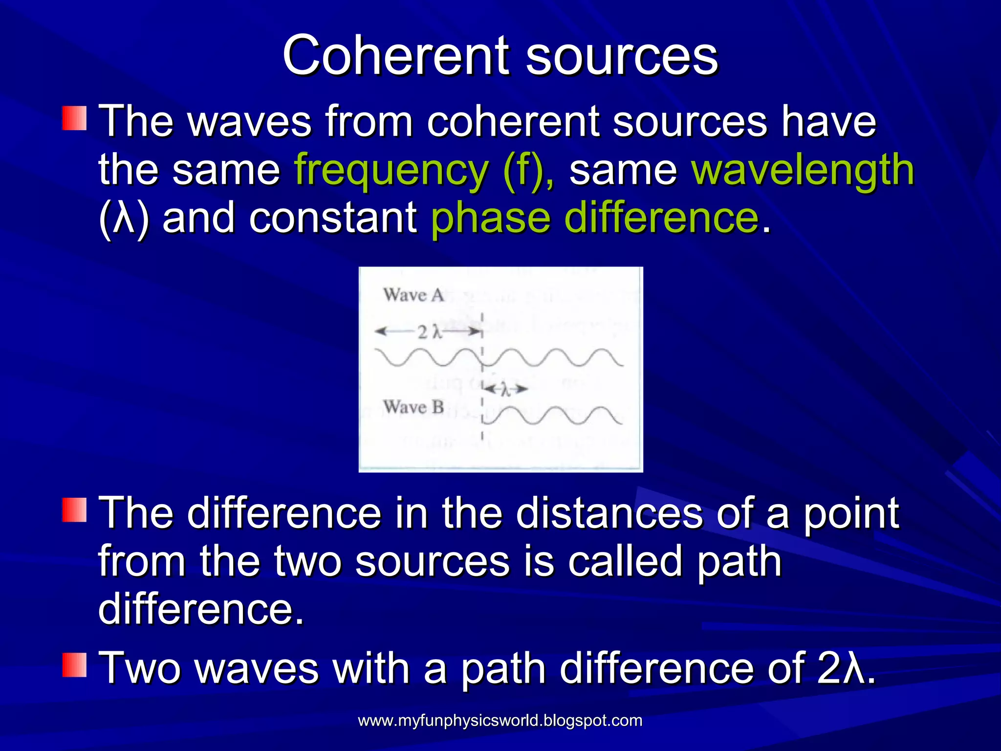 Coherent sources
The waves from coherent sources have
the same frequency (f), same wavelength
(λ) and constant phase difference.




The difference in the distances of a point
from the two sources is called path
difference.
Two waves with a path difference of 2λ.
             www.myfunphysicsworld.blogspot.com
 