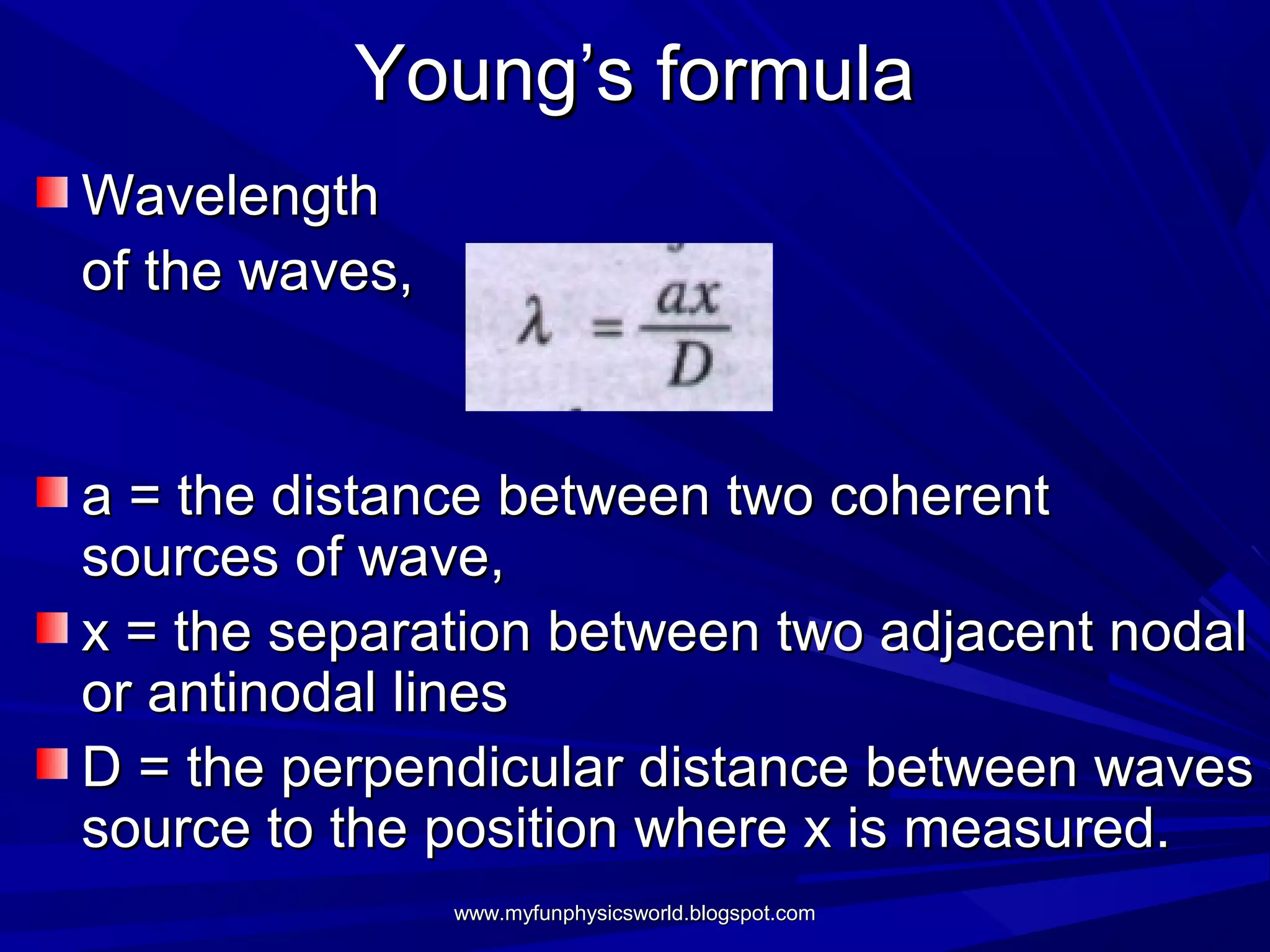 Young’s formula
Wavelength
of the waves,


a = the distance between two coherent
sources of wave,
x = the separation between two adjacent nodal
or antinodal lines
D = the perpendicular distance between waves
source to the position where x is measured.
                www.myfunphysicsworld.blogspot.com
 