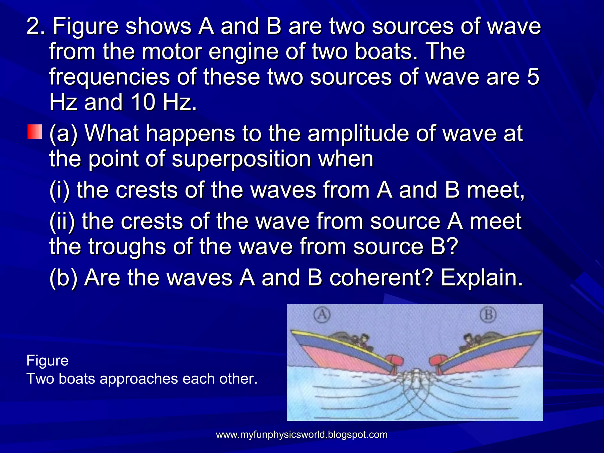 2. Figure shows A and B are two sources of wave
  from the motor engine of two boats. The
  frequencies of these two sources of wave are 5
  Hz and 10 Hz.
  (a) What happens to the amplitude of wave at
  the point of superposition when
  (i) the crests of the waves from A and B meet,
  (ii) the crests of the wave from source A meet
  the troughs of the wave from source B?
  (b) Are the waves A and B coherent? Explain.


Figure
Two boats approaches each other.


                          www.myfunphysicsworld.blogspot.com
 