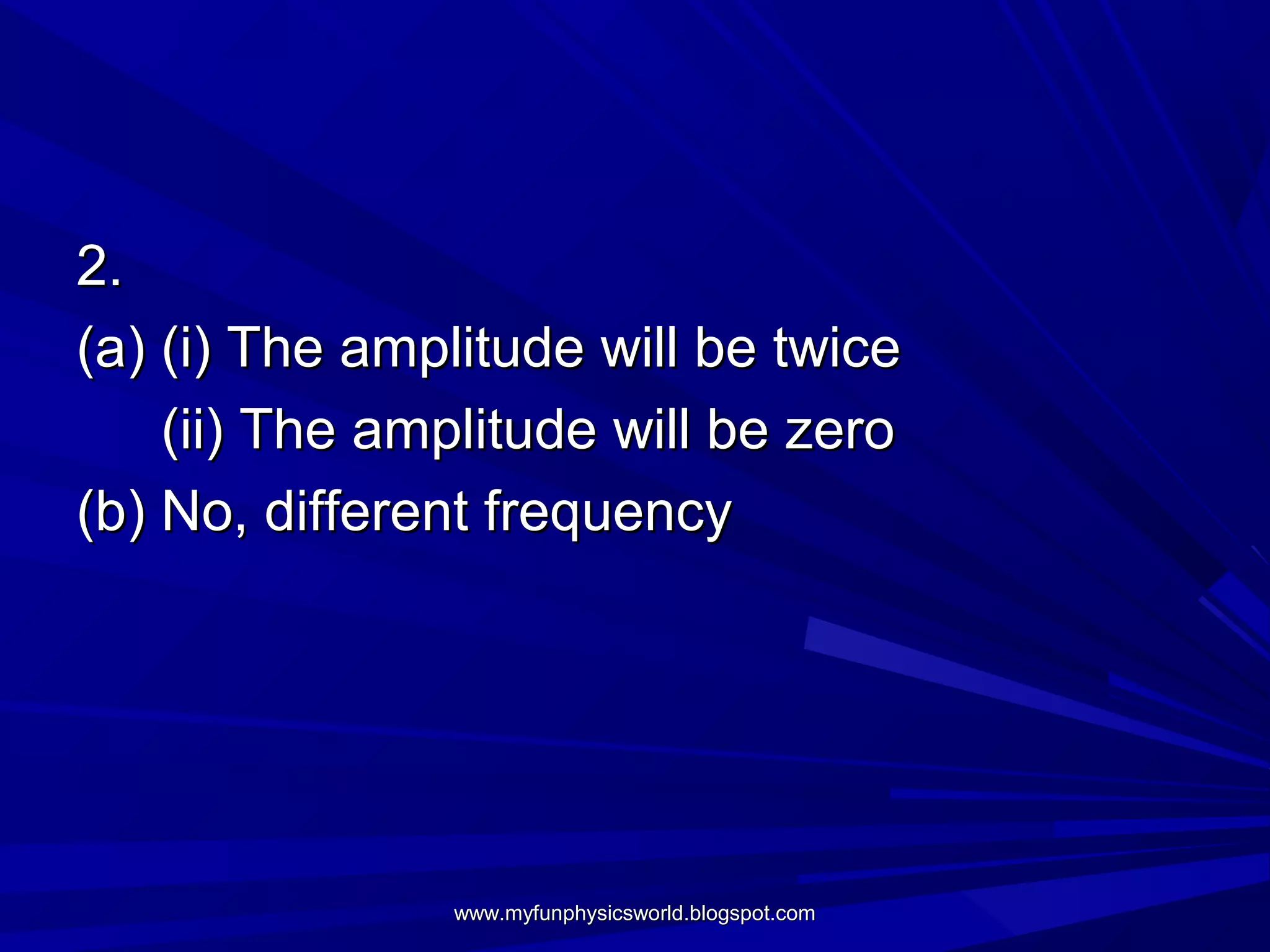 2.
(a) (i) The amplitude will be twice
    (ii) The amplitude will be zero
(b) No, different frequency




               www.myfunphysicsworld.blogspot.com
 