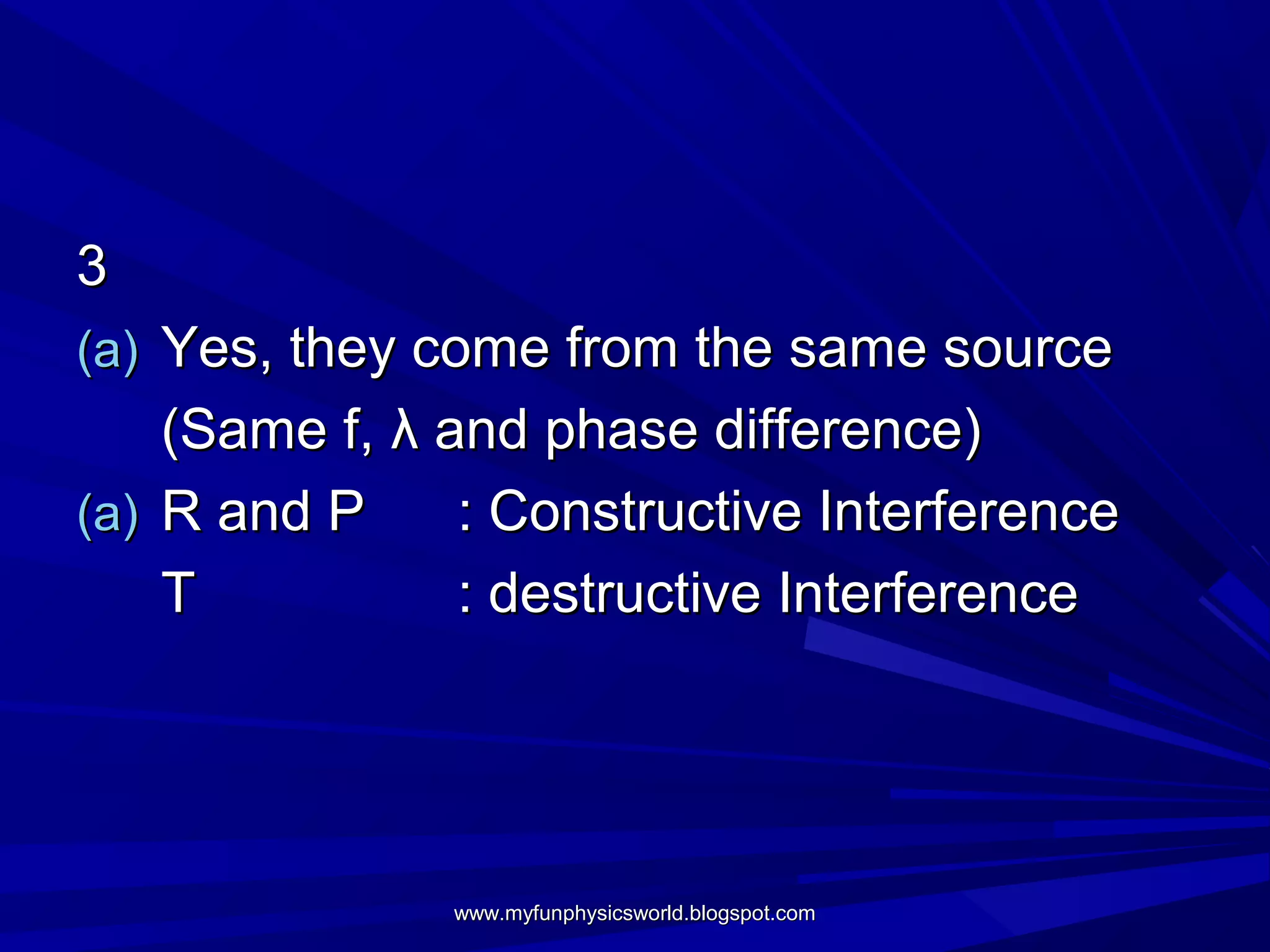 3
(a) Yes, they come from the same source
    (Same f, λ and phase difference)
(a) R and P     : Constructive Interference
    T           : destructive Interference




               www.myfunphysicsworld.blogspot.com
 