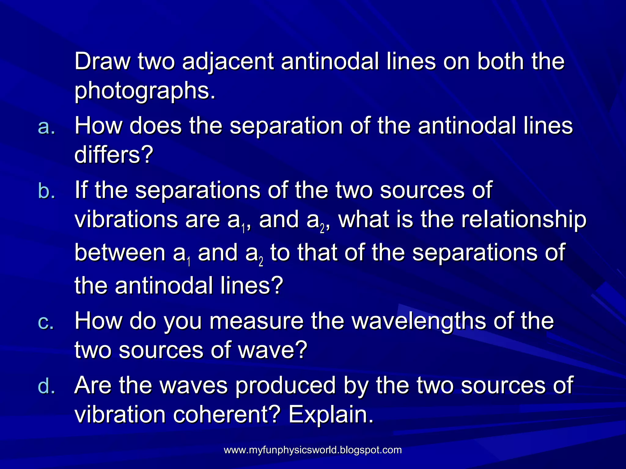 Draw two adjacent antinodal lines on both the
     photographs.
a.   How does the separation of the antinodal lines
     differs?
b.   If the separations of the two sources of
     vibrations are a1, and a2, what is the reIationship
     between a1 and a2 to that of the separations of
     the antinodal lines?
c.   How do you measure the wavelengths of the
     two sources of wave?
d.   Are the waves produced by the two sources of
     vibration coherent? Explain.
                   www.myfunphysicsworld.blogspot.com
 