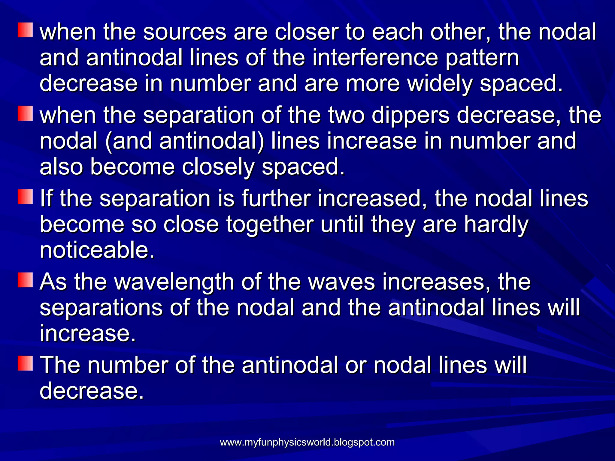 when the sources are closer to each other, the nodal
and antinodal lines of the interference pattern
decrease in number and are more widely spaced.
when the separation of the two dippers decrease, the
nodal (and antinodal) lines increase in number and
also become closely spaced.
If the separation is further increased, the nodal lines
become so close together until they are hardly
noticeable.
As the wavelength of the waves increases, the
separations of the nodal and the antinodal lines will
increase.
The number of the antinodal or nodal lines will
decrease.
                 www.myfunphysicsworld.blogspot.com
 