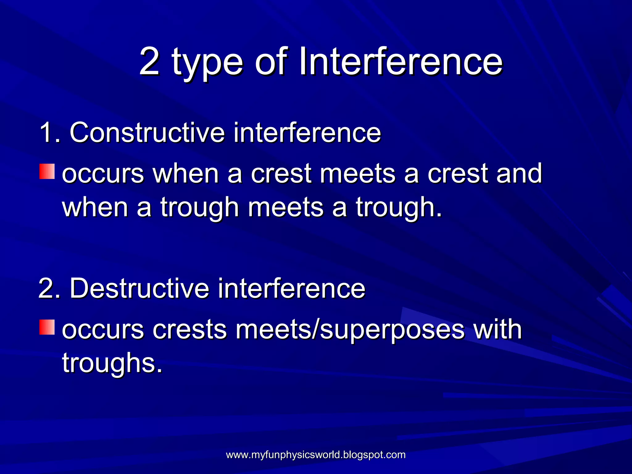 2 type of Interference
1. Constructive interference
  occurs when a crest meets a crest and
  when a trough meets a trough.

2. Destructive interference
  occurs crests meets/superposes with
  troughs.


              www.myfunphysicsworld.blogspot.com
 