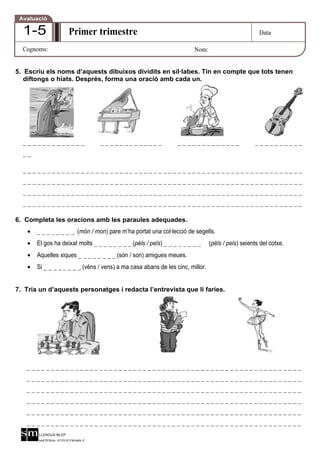 Avaluació

  1-5                   Primer trimestre                                                             Data

  Cognoms:                                                               Nom:


5. Escriu els noms d’aquests dibuixos dividits en síl·labes. Tin en compte que tots tenen
   diftongs o hiats. Després, forma una oració amb cada un.




  _____________                   _____________                   _____________                    __________
  __

  __________________________________________________________
  __________________________________________________________
  __________________________________________________________
  __________________________________________________________

6. Completa les oracions amb les paraules adequades.
    •   _ _ _ _ _ _ _ _ (món / mon) pare m’ha portat una col·lecció de segells.
    •   El gos ha deixat molts _ _ _ _ _ _ _ _ (pèls / pels) _ _ _ _ _ _ _ _    (pèls / pels) seients del cotxe.
    •   Aquelles xiques _ _ _ _ _ _ _ _ (són / son) amigues meues.
    •   Si _ _ _ _ _ _ _ _ (véns / vens) a ma casa abans de les cinc, millor.


7. Tria un d’aquests personatges i redacta l’entrevista que li faries.




   _________________________________________________________
   _________________________________________________________
   _________________________________________________________
   _________________________________________________________
   _________________________________________________________
   _________________________________________________________
        LLENGUA 6é EP
        MATERIAL FOTOCOPIABLE
 