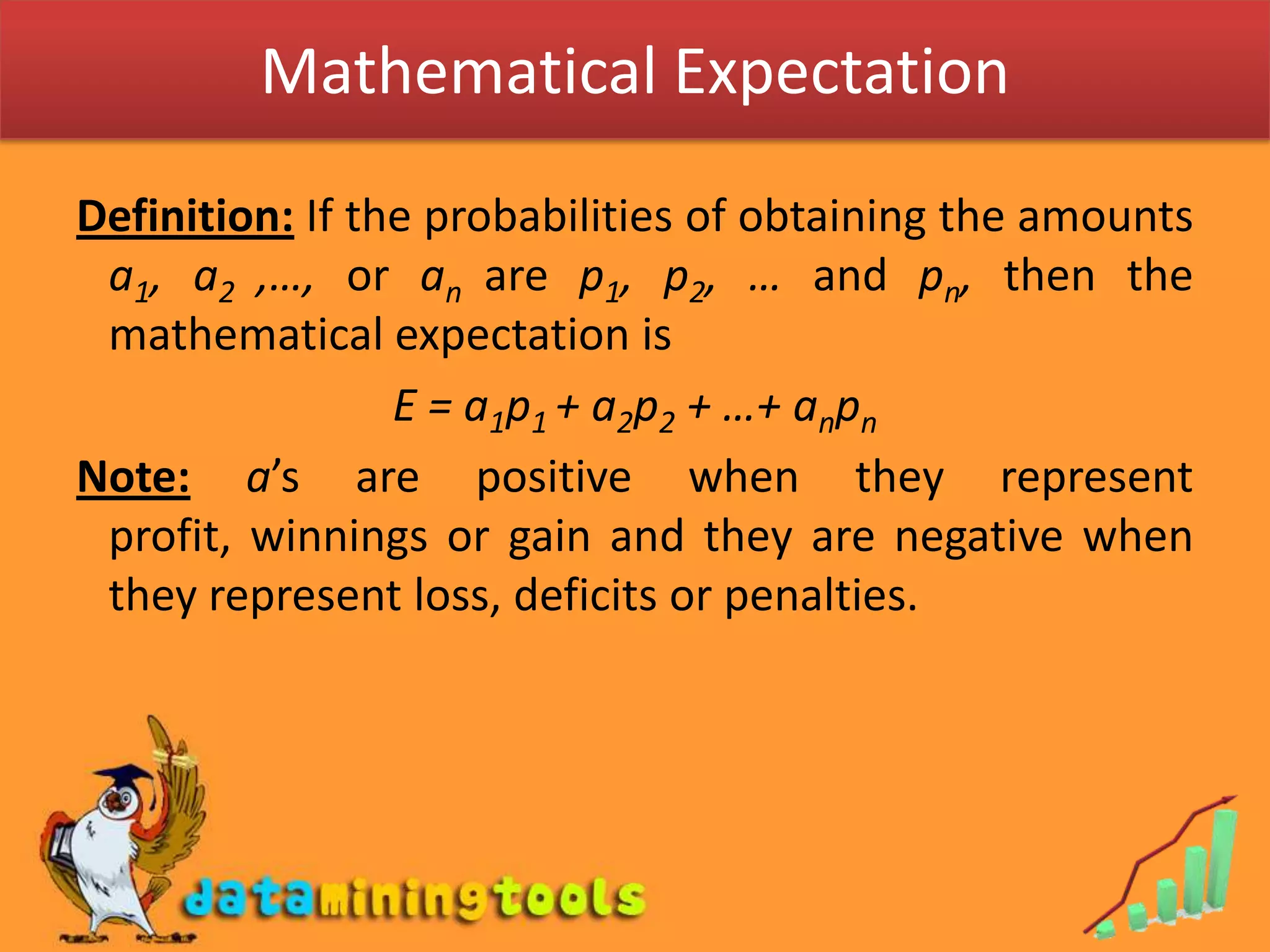 Mathematical ExpectationDefinition: If the probabilities of obtaining the amounts a1, a2 ,…, or an are p1, p2, … and pn, then the mathematical expectation is E = a1p1 + a2p2 + …+ anpnNote:a’s are positive when they represent profit, winnings or gain and they are negative when they represent loss, deficits or penalties.