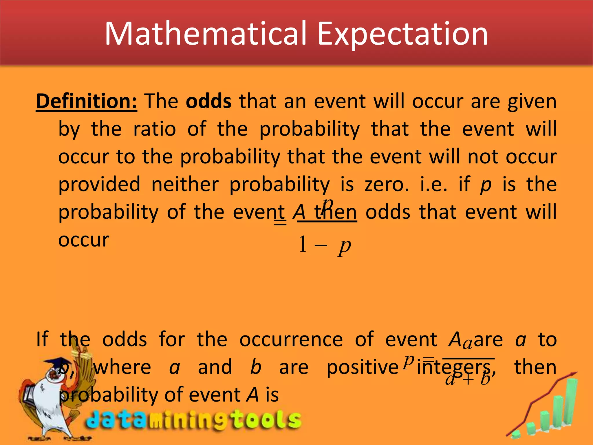 Mathematical ExpectationDefinition: The odds that an event will occur are given by the ratio of the probability that the event will occur to the probability that the event will not occur provided neither probability is zero. i.e. if p is the probability of the event A then odds that event will occurIf the odds for the occurrence of event A are a to b, where a and b are positive integers, then probability of event A is 