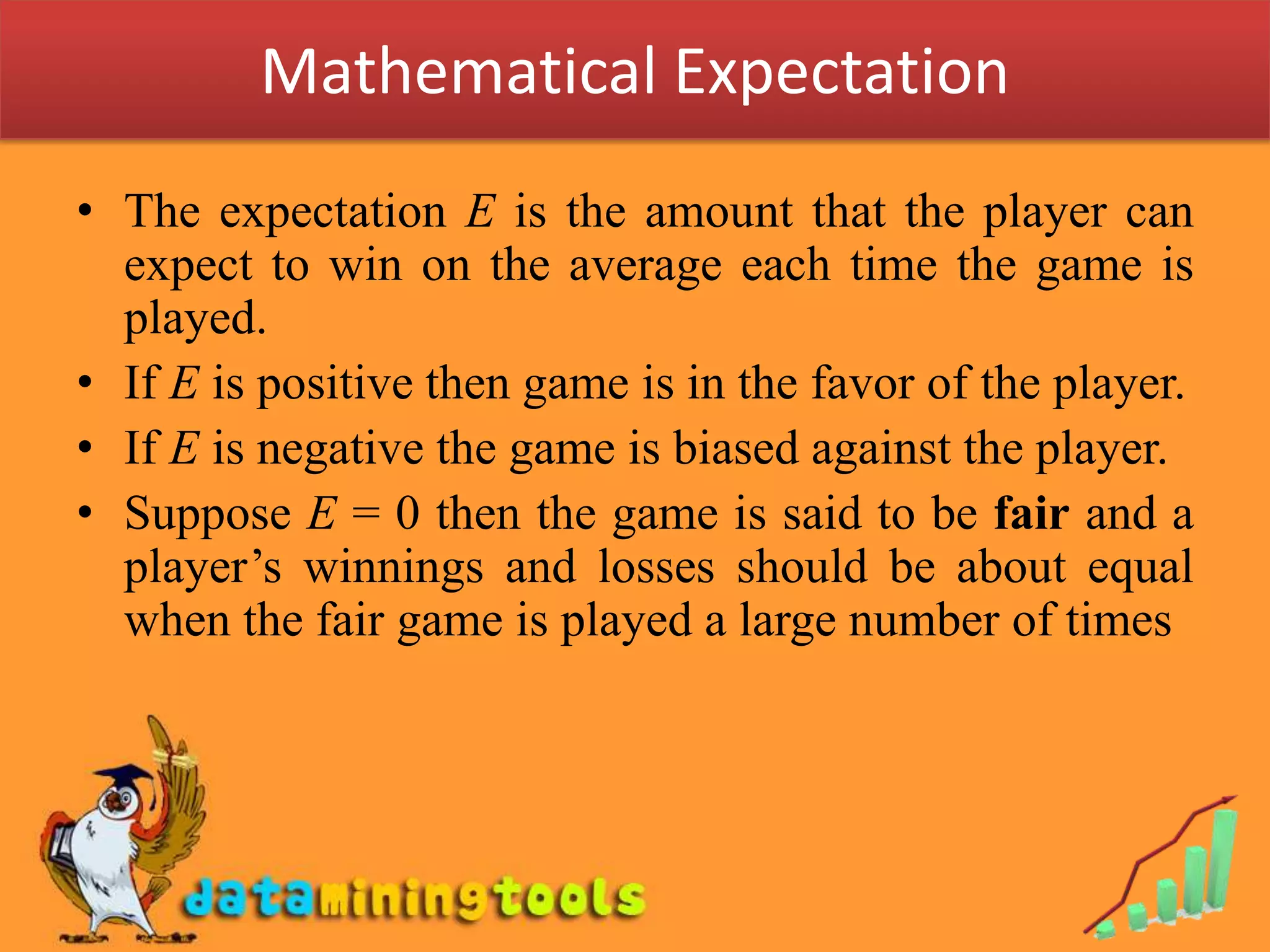 Mathematical ExpectationThe expectation E is the amount that the player can expect to win on the average each time the game is played.If E is positive then game is in the favor of the player.If E is negative the game is biased against the player.Suppose E = 0 then the game is said to be fair and a player’s winnings and losses should be about equal when the fair game is played a large number of times