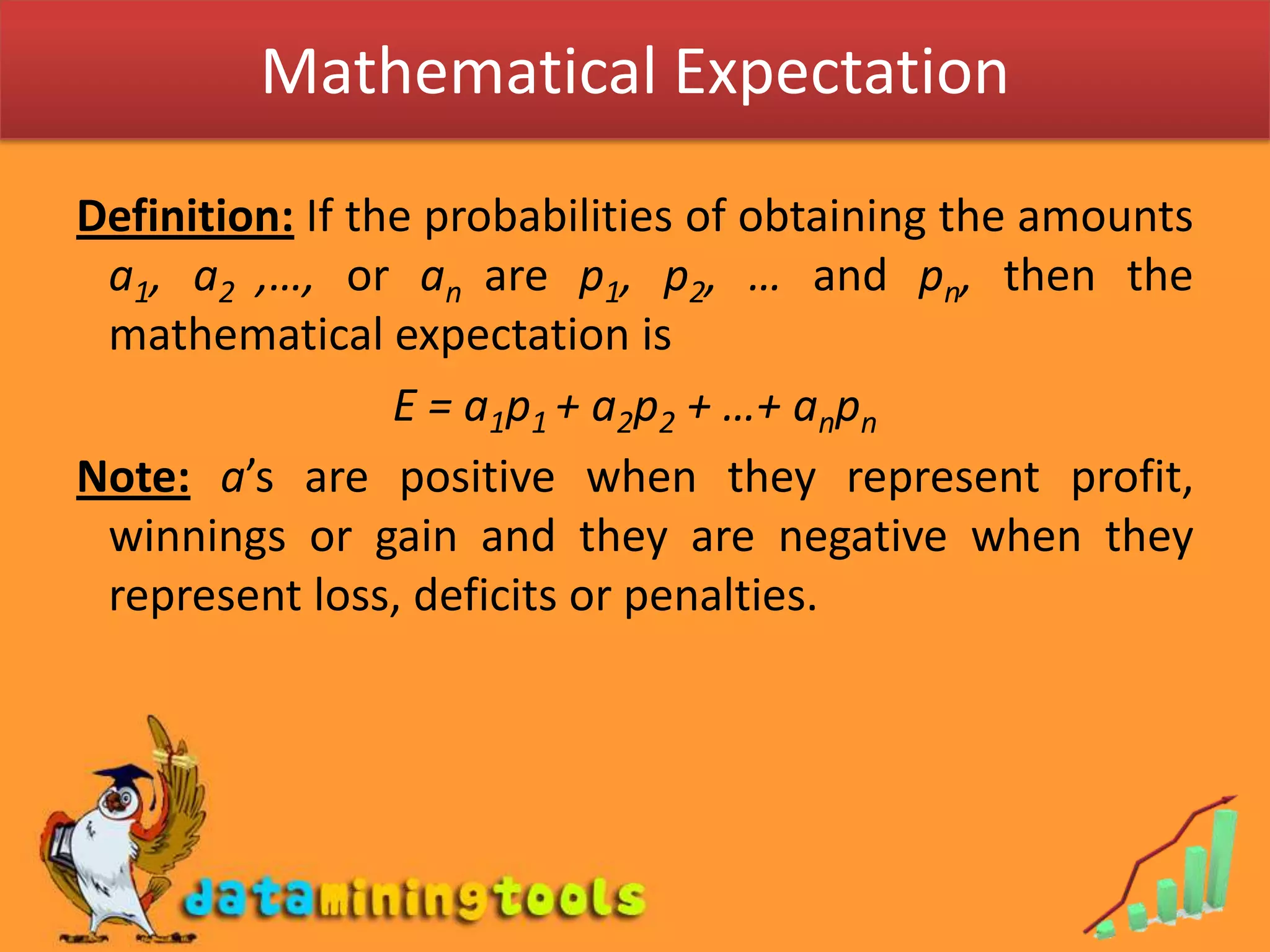 Mathematical ExpectationDefinition: If the probabilities of obtaining the amounts a1, a2 ,…, or an are p1, p2, … and pn, then the mathematical expectation is E = a1p1 + a2p2 + …+ anpnNote:a’s are positive when they represent profit, winnings or gain and they are negative when they represent loss, deficits or penalties.