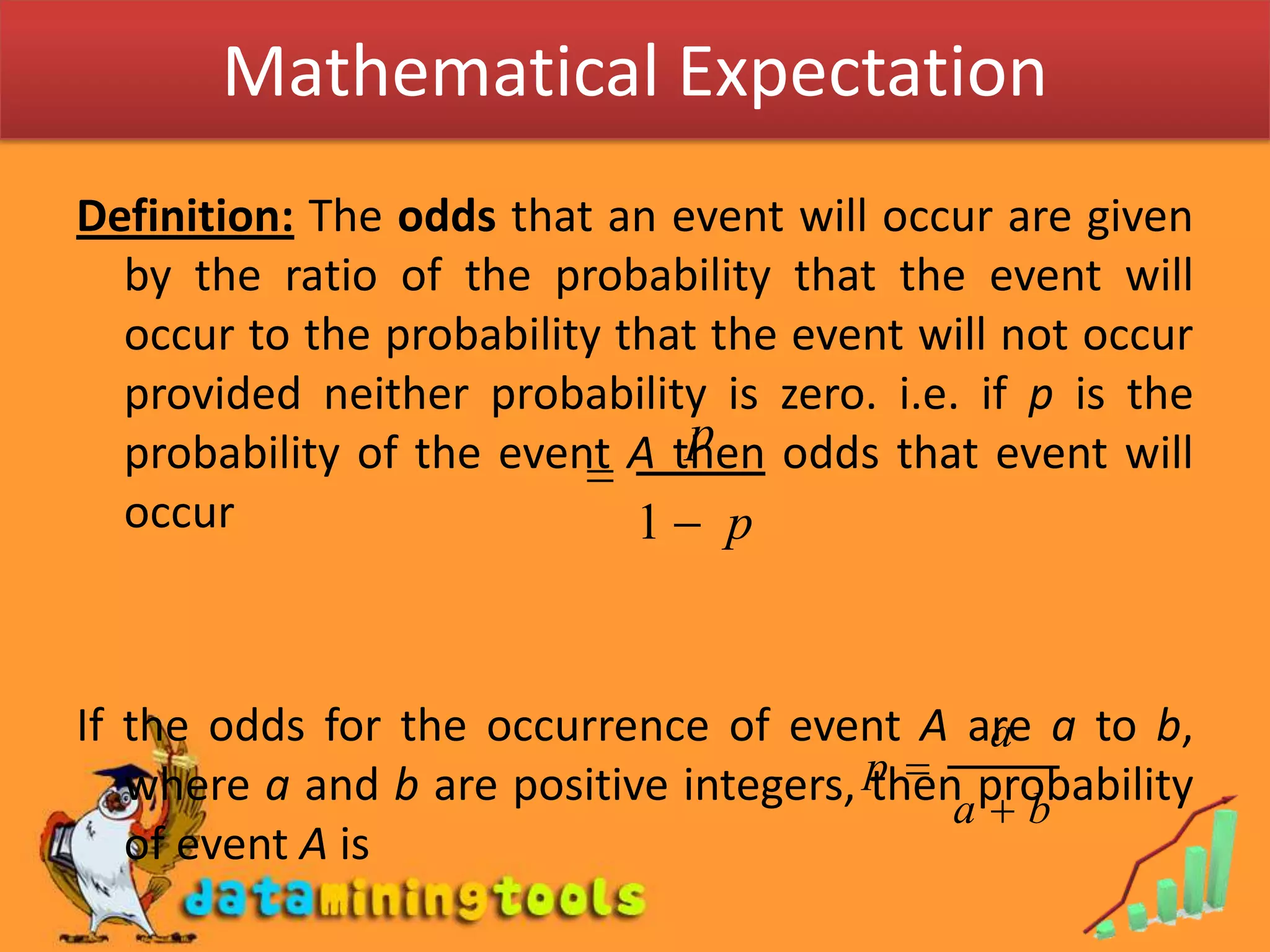 Mathematical ExpectationDefinition: The odds that an event will occur are given by the ratio of the probability that the event will occur to the probability that the event will not occur provided neither probability is zero. i.e. if p is the probability of the event A then odds that event will occurIf the odds for the occurrence of event A are a to b, where a and b are positive integers, then probability of event A is 