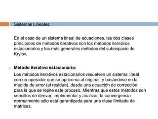 Sistemas Lineales	En el caso de un sistema lineal de ecuaciones, las dos clases principales de métodos iterativos son los métodos iterativos estacionarios y los más generales métodos del subespacio de Krylov.Método iterativo estacionario:	Los métodos iterativos estacionarios resuelven un sistema lineal con un operador que se aproxima al original; y basándose en la medida de error (el residuo), desde una ecuación de corrección para la que se repite este proceso. Mientras que estos métodos son sencillos de derivar, implementar y analizar, la convergencia normalmente sólo está garantizada para una clase limitada de matrices.