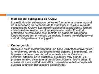 Métodos del subespacio de Krylov:	Los métodos del subespacio de Krylov forman una base ortogonal de la secuencia de potencias de la matriz por el residuo inicial (la secuencia de Krylov). Las aproximaciones a la solución se forman minimizando el residuo en el subespacio formado. El método prototípico de esta clase es el método de gradiente conjugado. Otros métodos son el método del residuo mínimo generalizado y el método del gradiente biconjugado.Convergencia:	Dado que estos métodos forman una base, el método converge en N iteraciones, donde N es el tamaño del sistema. Sin embargo, en la presencia de errores de redondeo esta afirmación no se sostiene; además, en la práctica N puede ser muy grande, y el proceso iterativo alcanza una precisión suficiente mucho antes. El análisis de estos métodos es difícil, dependiendo de lo complicada que sea la función del espectro del operador.