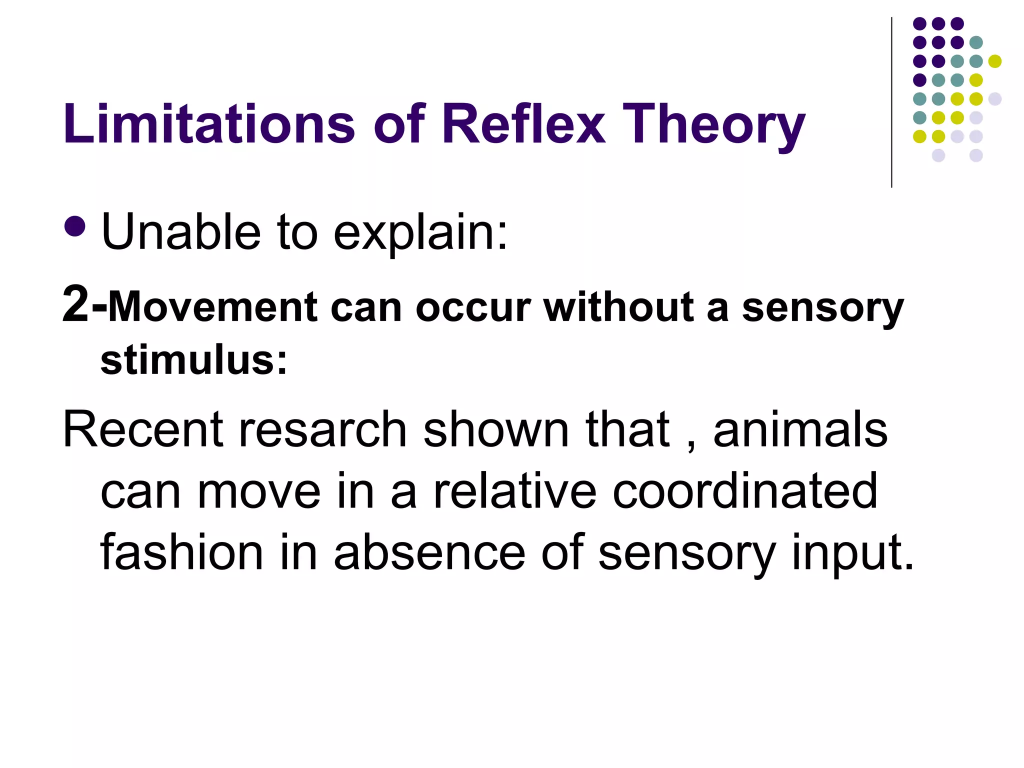 Limitations of Reflex Theory
Unable to explain:
2-Movement can occur without a sensory
stimulus:
Recent resarch shown that , animals
can move in a relative coordinated
fashion in absence of sensory input.
 