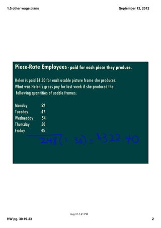 1.5 other wage plans                                                  September 12, 2012




    Piece-Rate Employees - paid for each piece they produce.
    Helen is paid $1.30 for each usable picture frame she produces.
    What was Helen's gross pay for last week if she produced the
    following quantities of usable frames:

    Monday             52
    Tuesday            47
    Wednesday          54
    Thursday           50
    Friday             45




                                      Aug 31­1:41 PM

HW pg. 30 #9­23                                                                            2
 