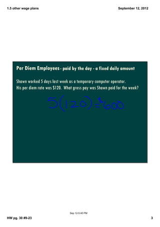 1.5 other wage plans                                            September 12, 2012




     Per Diem Employees - paid by the day - a fixed daily amount

     Shawn worked 5 days last week as a temporary computer operator.
     His per diem rate was $120. What gross pay was Shawn paid for the week?




                                    Sep 12­5:40 PM

HW pg. 30 #9­23                                                                      3
 