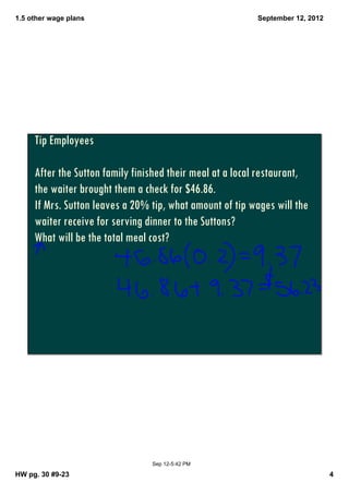 1.5 other wage plans                                      September 12, 2012




     Tip Employees

     After the Sutton family finished their meal at a local restaurant,
     the waiter brought them a check for $46.86.
     If Mrs. Sutton leaves a 20% tip, what amount of tip wages will the
     waiter receive for serving dinner to the Suttons?
     What will be the total meal cost?




                                 Sep 12­5:42 PM

HW pg. 30 #9­23                                                                4
 