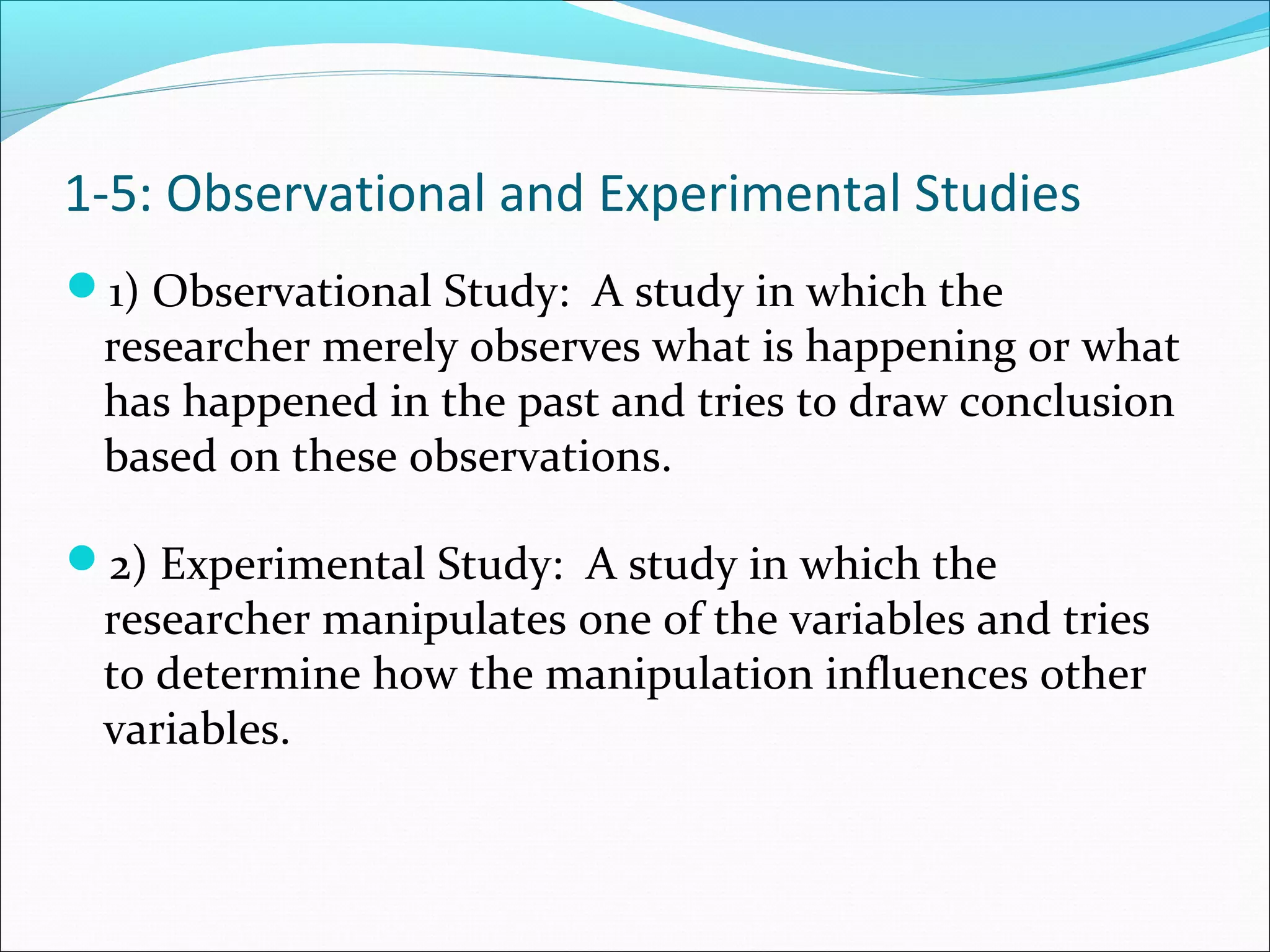 1) Observational Study: A study in which the
researcher merely observes what is happening or what
has happened in the past and tries to draw conclusion
based on these observations.
2) Experimental Study: A study in which the
researcher manipulates one of the variables and tries
to determine how the manipulation influences other
variables.
1-5: Observational and Experimental Studies
 