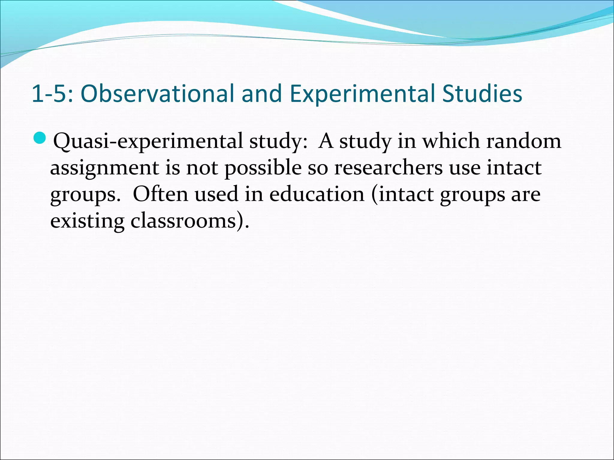 Quasi-experimental study: A study in which random
assignment is not possible so researchers use intact
groups. Often used in education (intact groups are
existing classrooms).
1-5: Observational and Experimental Studies
 