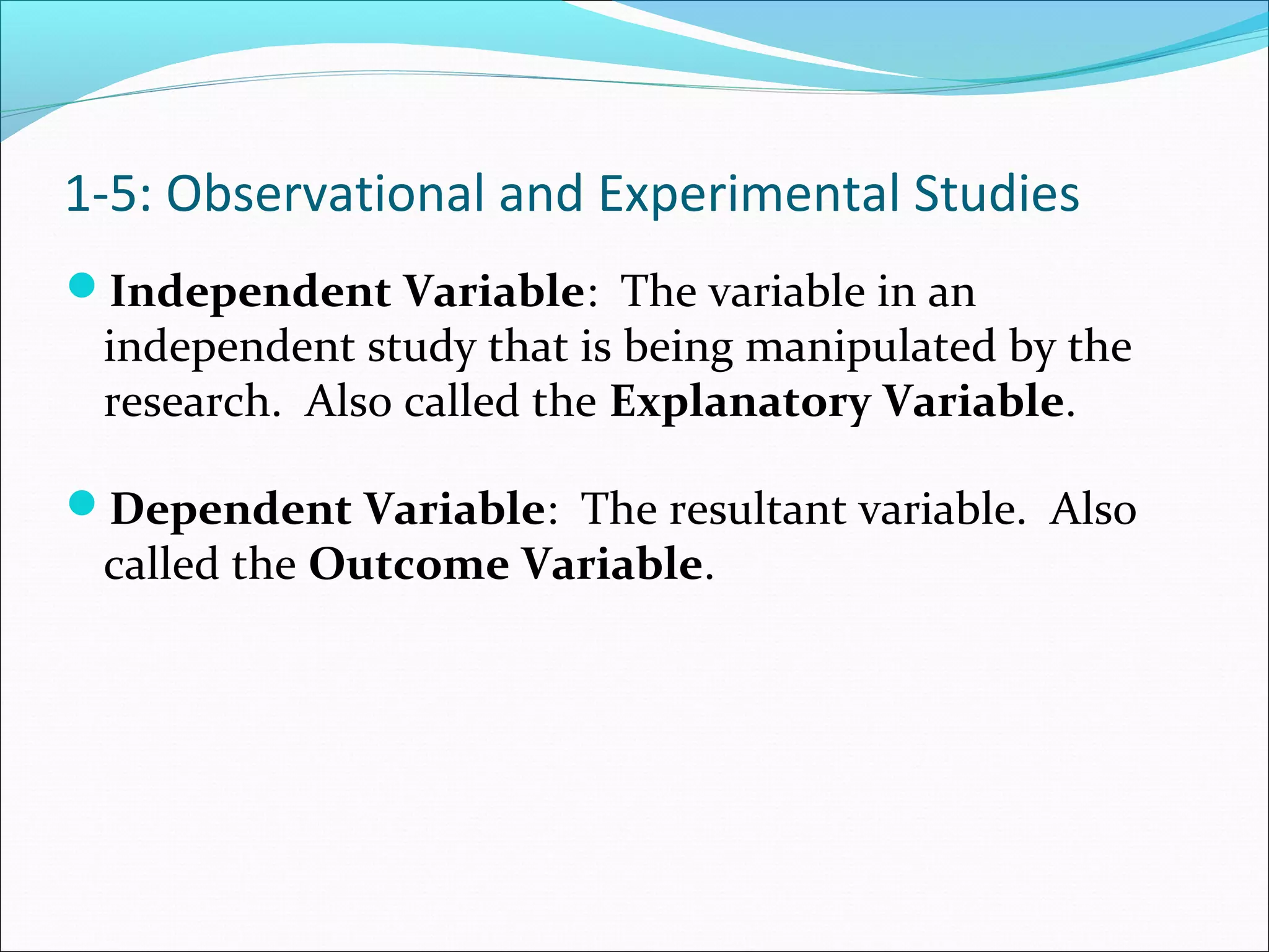 Independent Variable: The variable in an
independent study that is being manipulated by the
research. Also called the Explanatory Variable.
Dependent Variable: The resultant variable. Also
called the Outcome Variable.
1-5: Observational and Experimental Studies
 
