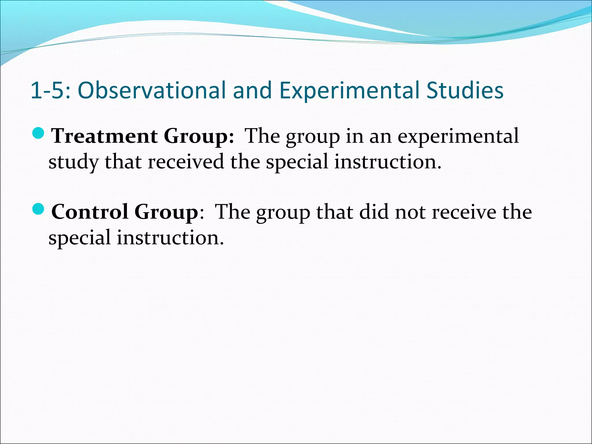 Treatment Group: The group in an experimental
study that received the special instruction.
Control Group: The group that did not receive the
special instruction.
1-5: Observational and Experimental Studies
 