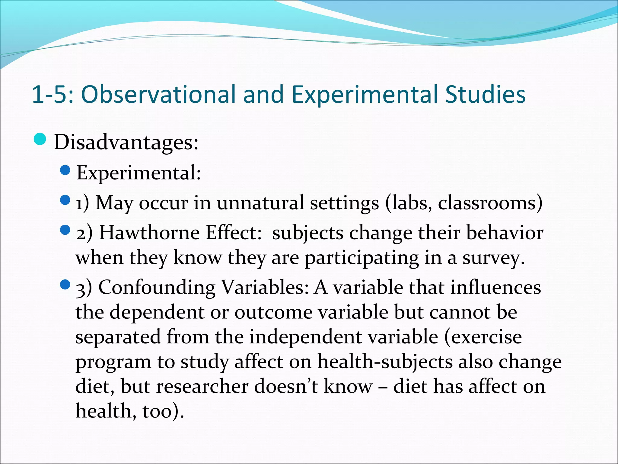 Disadvantages:
Experimental:
1) May occur in unnatural settings (labs, classrooms)
2) Hawthorne Effect: subjects change their behavior
when they know they are participating in a survey.
3) Confounding Variables: A variable that influences
the dependent or outcome variable but cannot be
separated from the independent variable (exercise
program to study affect on health-subjects also change
diet, but researcher doesn’t know – diet has affect on
health, too).
1-5: Observational and Experimental Studies
 