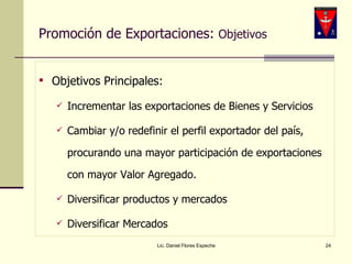 Promoción de Exportaciones:  Objetivos Objetivos Principales:  Incrementar las exportaciones de Bienes y Servicios Cambiar y/o redefinir el perfil exportador del país, procurando una mayor participación de exportaciones con mayor Valor Agregado. Diversificar productos y mercados Diversificar Mercados Lic. Daniel Flores Espeche 
