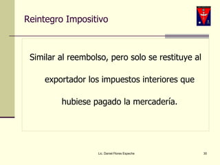Reintegro Impositivo Similar al reembolso, pero solo se restituye al exportador los impuestos interiores que hubiese pagado la mercadería. Lic. Daniel Flores Espeche 