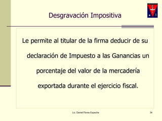 Desgravación Impositiva Le permite al titular de la firma deducir de su declaración de Impuesto a las Ganancias un porcentaje del valor de la mercadería exportada durante el ejercicio fiscal. Lic. Daniel Flores Espeche 