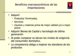 Beneficios macroeconómicos de las Importaciones Adquirir  Productos Terminados,  Servicios  insumos y materias prima de mejor calidad y/o a mejor precio Adquirir Bienes de Capital y tecnología de última generación Al poder comparar se elevan los niveles de exigencia del consumidor domestico. La competencia obliga a mejorar los standares de los productos Lic. Daniel Flores Espeche 