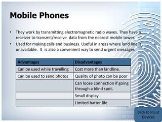 Mobile Phones
• They work by transmitting electromagnetic radio waves. They have a
  receiver to transmit/receive data from the nearest mobile tower.
• Used for making calls and business. Useful in areas where land line is
  unavailable. It is also a convenient way to send urgent messages

    Advantages                     Disadvantages
    Can be used while travelling   Cost more than landline.
    Can be used to send photos     Quality of photo can be poor
                                   Can loose connection if going
                                   through a blind spot.
                                   Small display
                                   Limited batter life
                                                                    Back to Portable
                                                                    Communication
                                                                        Devices
 