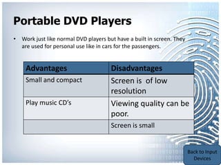 Portable DVD Players
• Work just like normal DVD players but have a built in screen. They
  are used for personal use like in cars for the passengers.


    Advantages                        Disadvantages
    Small and compact                 Screen is of low
                                      resolution
    Play music CD’s                   Viewing quality can be
                                      poor.
                                      Screen is small


                                                                   Back to Portable
                                                                   Communication
                                                                       Devices
 