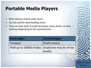 Portable Media Players

× Basic devices used to store music.
× Can be used for downloading music.
× They can have built in small hard disks, micro drives, or flash
  memory depending on the manufacturer.


    Advantages                       Disadvantages
    Compact                  Small screens
    Hold up to 100GB of data Earphones may be of low
                             quality


                                                                    Back to Portable
                                                                    Communication
                                                                        Devices
 