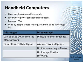 Handheld Computers
 •   Have small screens and keyboards.
 •   used where power cannot be relied upon.
 •   Example: PDA.
 •   Used by people whose job requires them to be travelling a
     lot.

Advantages                   Disadvantages
Can be used away from the Difficult to enter much text.
place of work
Easier to carry than laptops As expensive as laptops
                             Limited operating software
                                 Limited application
                                 software.                       Back to Portable
                                                                 Communication
                                                                     Devices
 