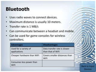 Bluetooth
•   Uses radio waves to connect devices.
•   Maximum distance is usually 10 meters.
•   Transfer rate is 1 MB/s
•   Can communicate between a headset and mobile.
•   Can be used for game consoles for wireless
    controllers.
     Advantages                   Disadvantages
     Used for a variety of        Data transfer rate is slower
     applications                 than that of WiFi
     Cheaper hardware than WiFi   Covers smaller distances than
                                  WiFi
     Consumes less power than
     WiFi                                                         Back to Portable
                                                                  Communication
                                                                      Devices
 