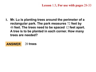 20 trees ANSWER Lesson 1.5, For use with pages 28-33 1.	Mr. Lu is planting trees around the perimeter of a rectangular park. The park measures 72 feet by  	48feet. The trees need to be spaced 12feet apart.  	A tree is to be planted in each corner. How many trees are needed? 