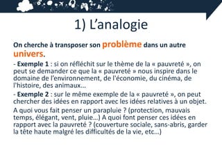 1) L’analogie
On cherche à transposer son problème dans un autre
univers.
- Exemple 1 : si on réfléchit sur le thème de la « pauvreté », on
peut se demander ce que la « pauvreté » nous inspire dans le
domaine de l’environnement, de l'économie, du cinéma, de
l'histoire, des animaux...
- Exemple 2 : sur le même exemple de la « pauvreté », on peut
chercher des idées en rapport avec les idées relatives à un objet.
A quoi vous fait penser un parapluie ? (protection, mauvais
temps, élégant, vent, pluie…) A quoi font penser ces idées en
rapport avec la pauvreté ? (couverture sociale, sans-abris, garder
la tête haute malgré les difficultés de la vie, etc…)
 