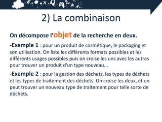 2) La combinaison
On décompose l'objet de la recherche en deux.
-Exemple 1 : pour un produit de cosmétique, le packaging et
son utilisation. On liste les différents formats possibles et les
différents usages possibles puis on croise les uns avec les autres
pour trouver un produit d'un type nouveau...
-Exemple 2 : pour la gestion des déchets, les types de déchets
et les types de traitement des déchets. On croise les deux, et on
peut trouver un nouveau type de traitement pour telle sorte de
déchets.
 
