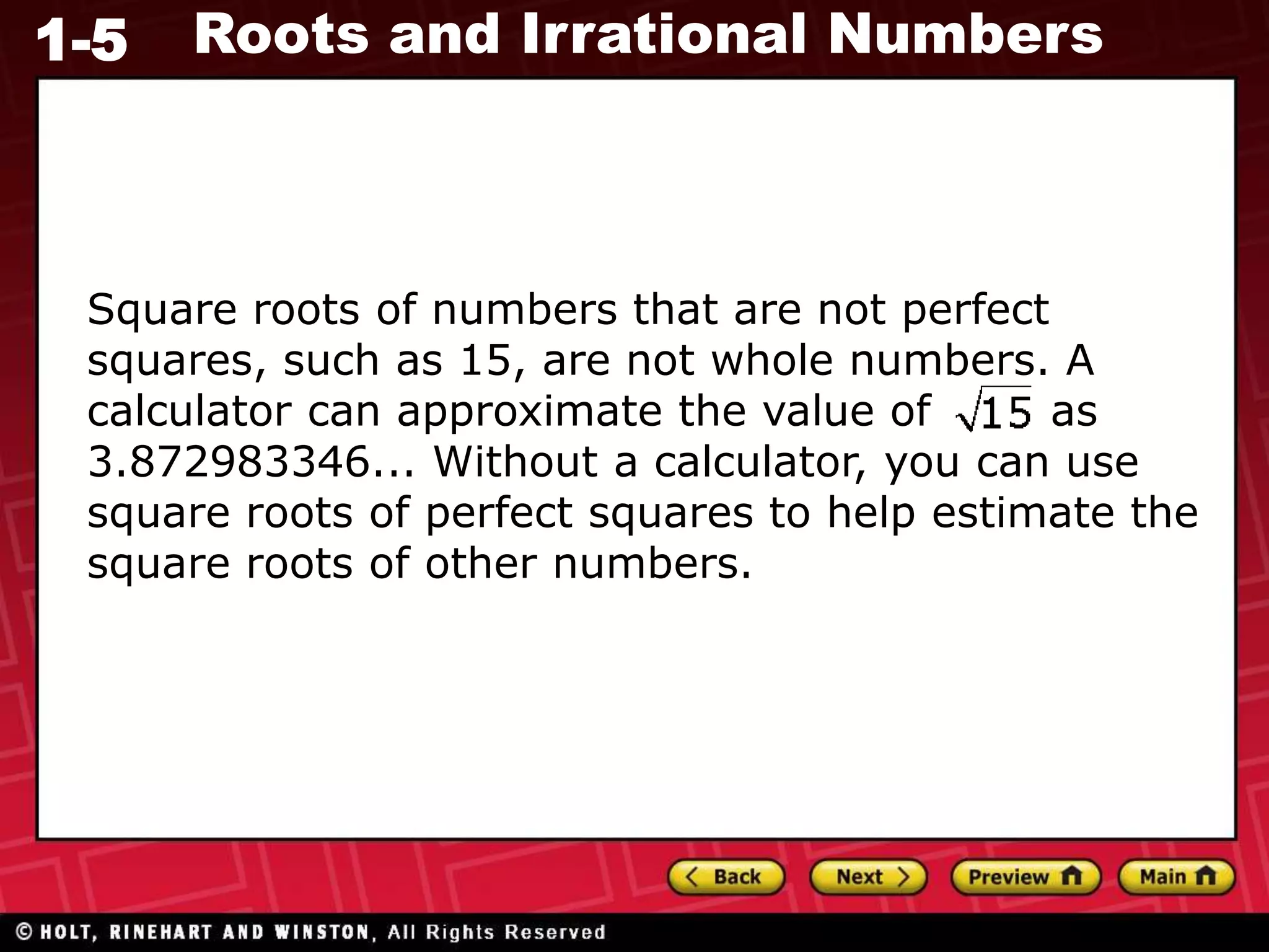 1-5 Roots and Irrational Numbers
Square roots of numbers that are not perfect
squares, such as 15, are not whole numbers. A
calculator can approximate the value of as
3.872983346... Without a calculator, you can use
square roots of perfect squares to help estimate the
square roots of other numbers.
 