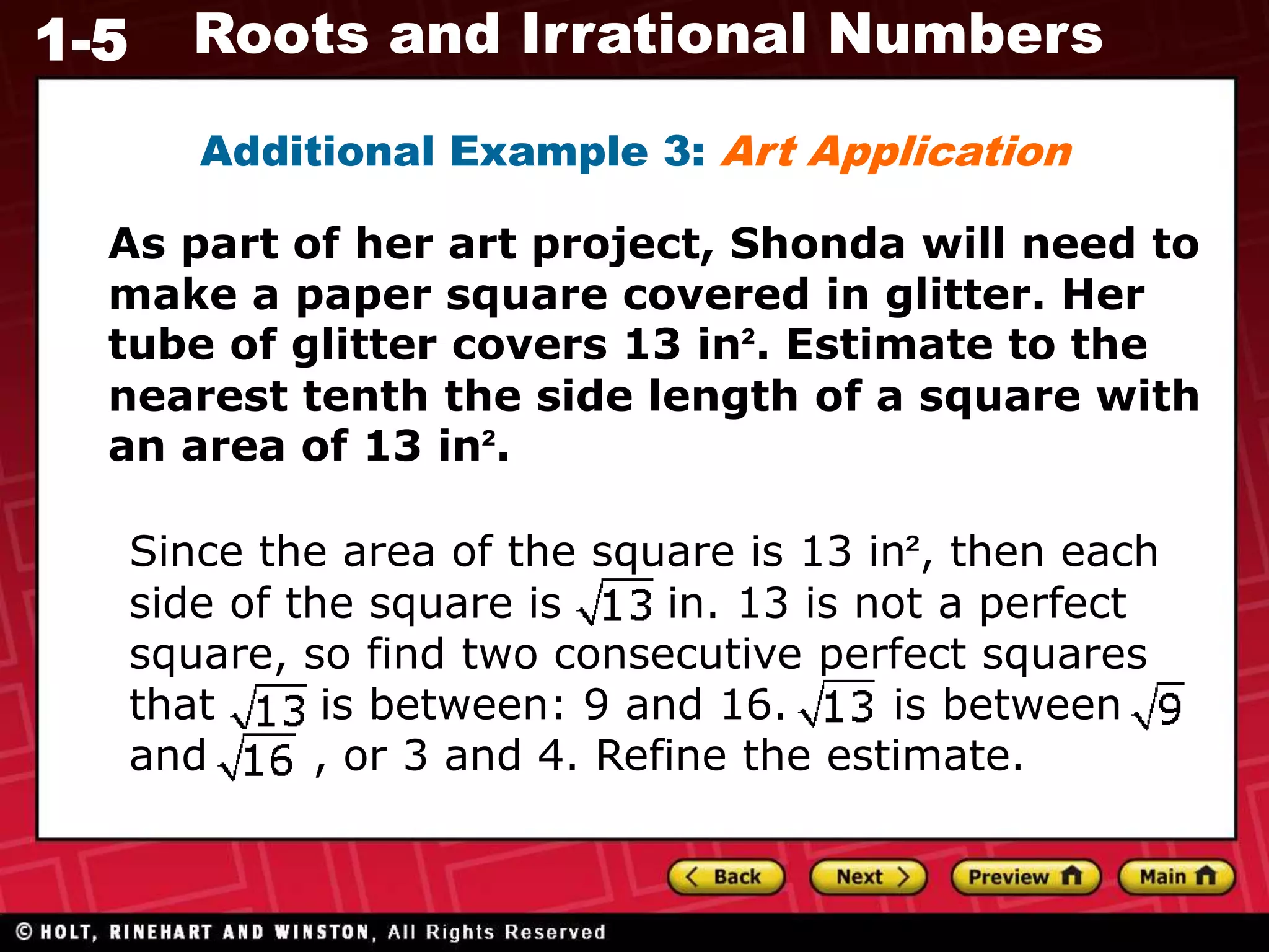 1-5 Roots and Irrational Numbers
Additional Example 3: Art Application
As part of her art project, Shonda will need to
make a paper square covered in glitter. Her
tube of glitter covers 13 in². Estimate to the
nearest tenth the side length of a square with
an area of 13 in².
Since the area of the square is 13 in², then each
side of the square is in. 13 is not a perfect
square, so find two consecutive perfect squares
that is between: 9 and 16. is between
and , or 3 and 4. Refine the estimate.
 
