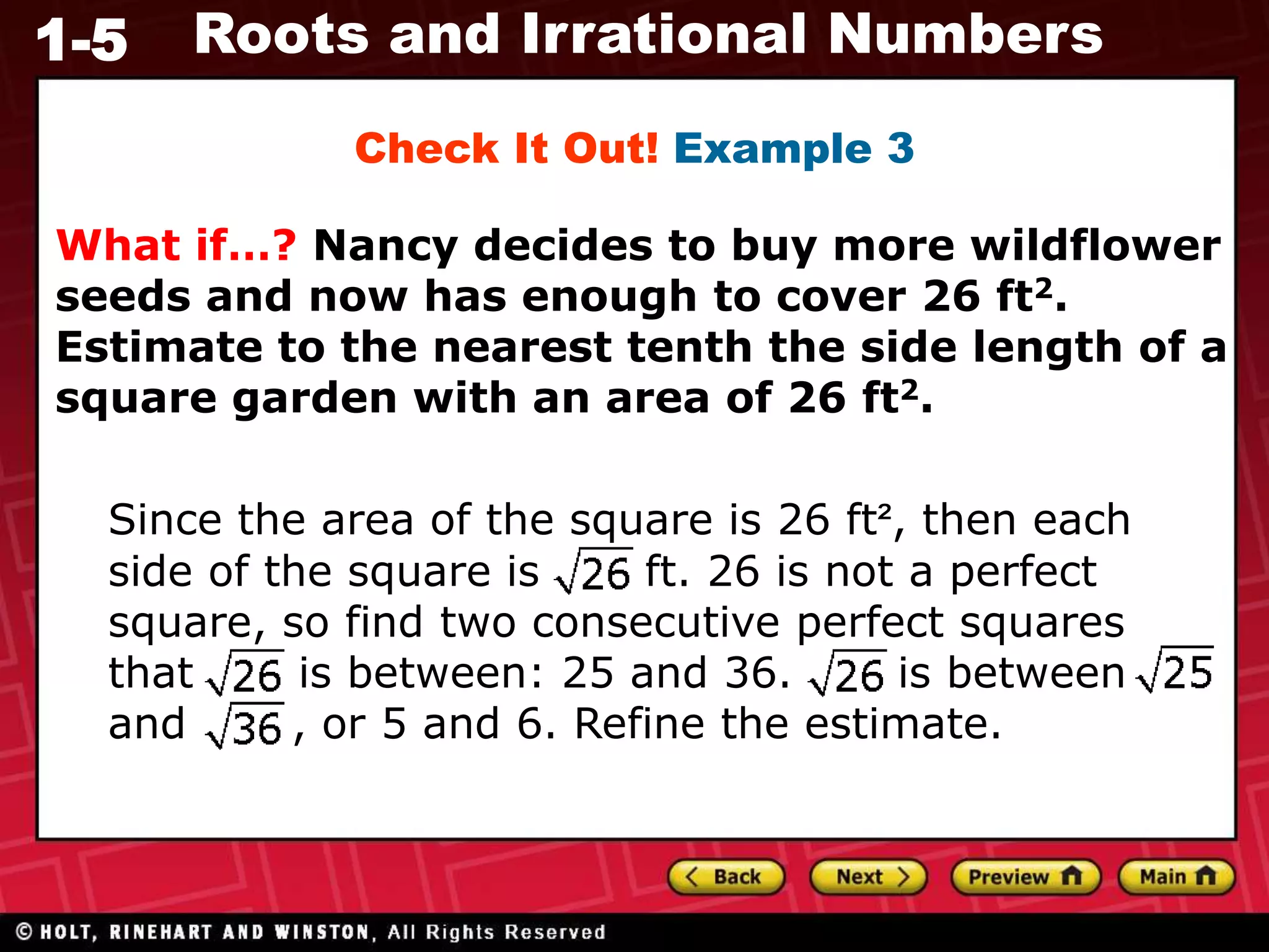 1-5 Roots and Irrational Numbers
What if…? Nancy decides to buy more wildflower
seeds and now has enough to cover 26 ft2.
Estimate to the nearest tenth the side length of a
square garden with an area of 26 ft2.
Check It Out! Example 3
Since the area of the square is 26 ft², then each
side of the square is ft. 26 is not a perfect
square, so find two consecutive perfect squares
that is between: 25 and 36. is between
and , or 5 and 6. Refine the estimate.
 