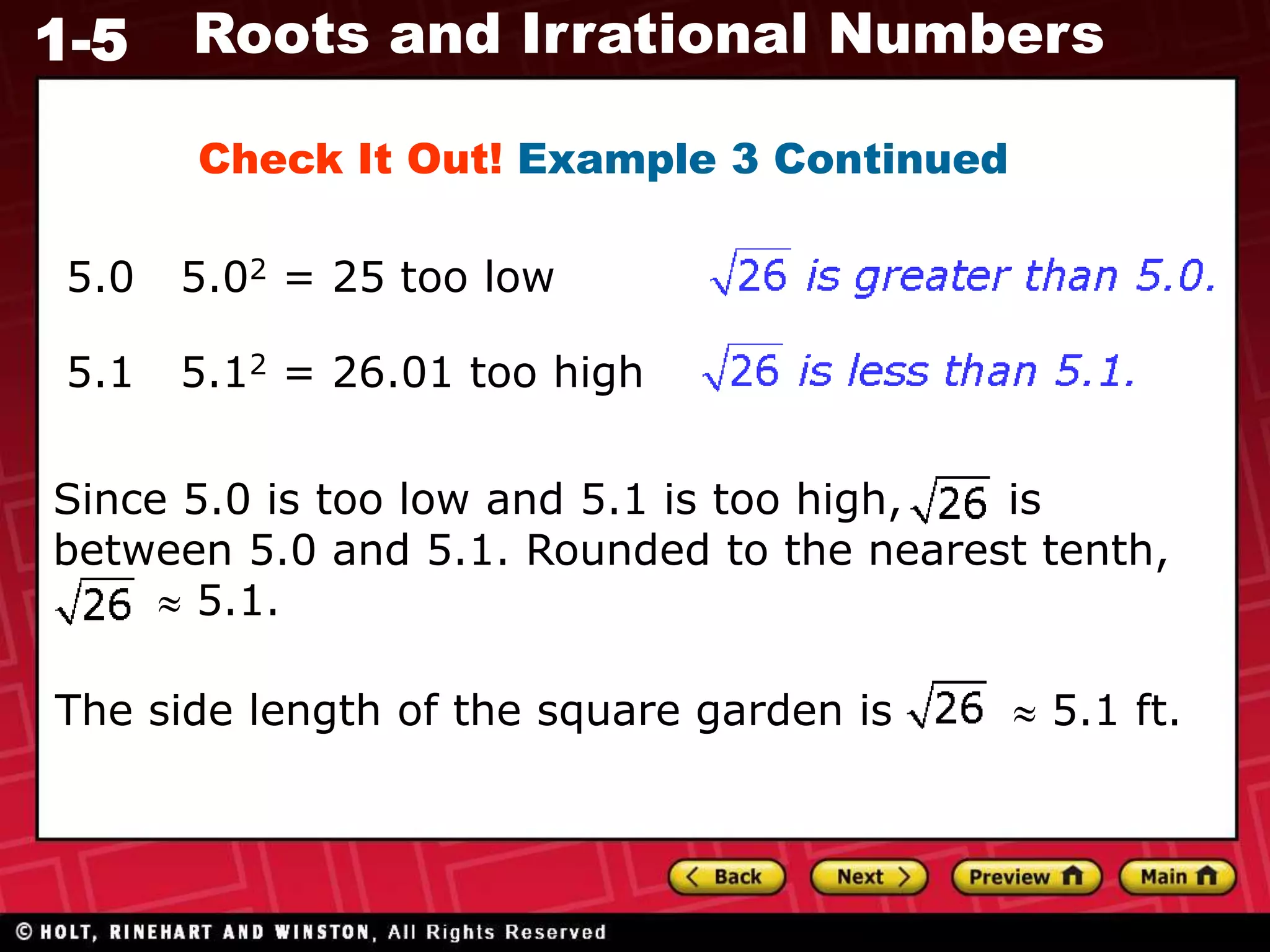1-5 Roots and Irrational Numbers
Check It Out! Example 3 Continued
5.0 5.02 = 25 too low
5.1 5.12 = 26.01 too high
Since 5.0 is too low and 5.1 is too high, is
between 5.0 and 5.1. Rounded to the nearest tenth,
 5.1.
The side length of the square garden is  5.1 ft.
 