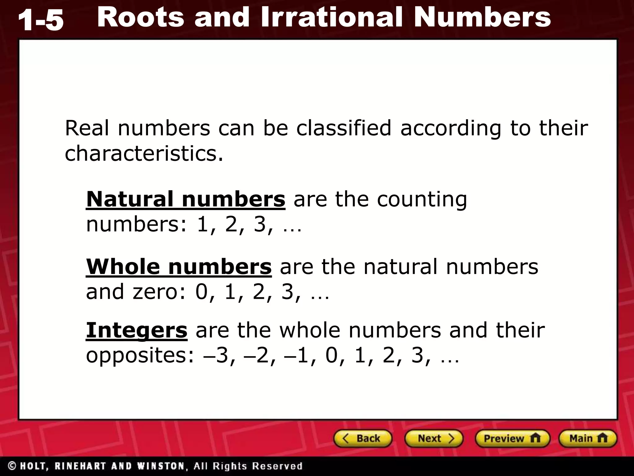 1-5 Roots and Irrational Numbers
Real numbers can be classified according to their
characteristics.
Natural numbers are the counting
numbers: 1, 2, 3, …
Whole numbers are the natural numbers
and zero: 0, 1, 2, 3, …
Integers are the whole numbers and their
opposites: –3, –2, –1, 0, 1, 2, 3, …
 