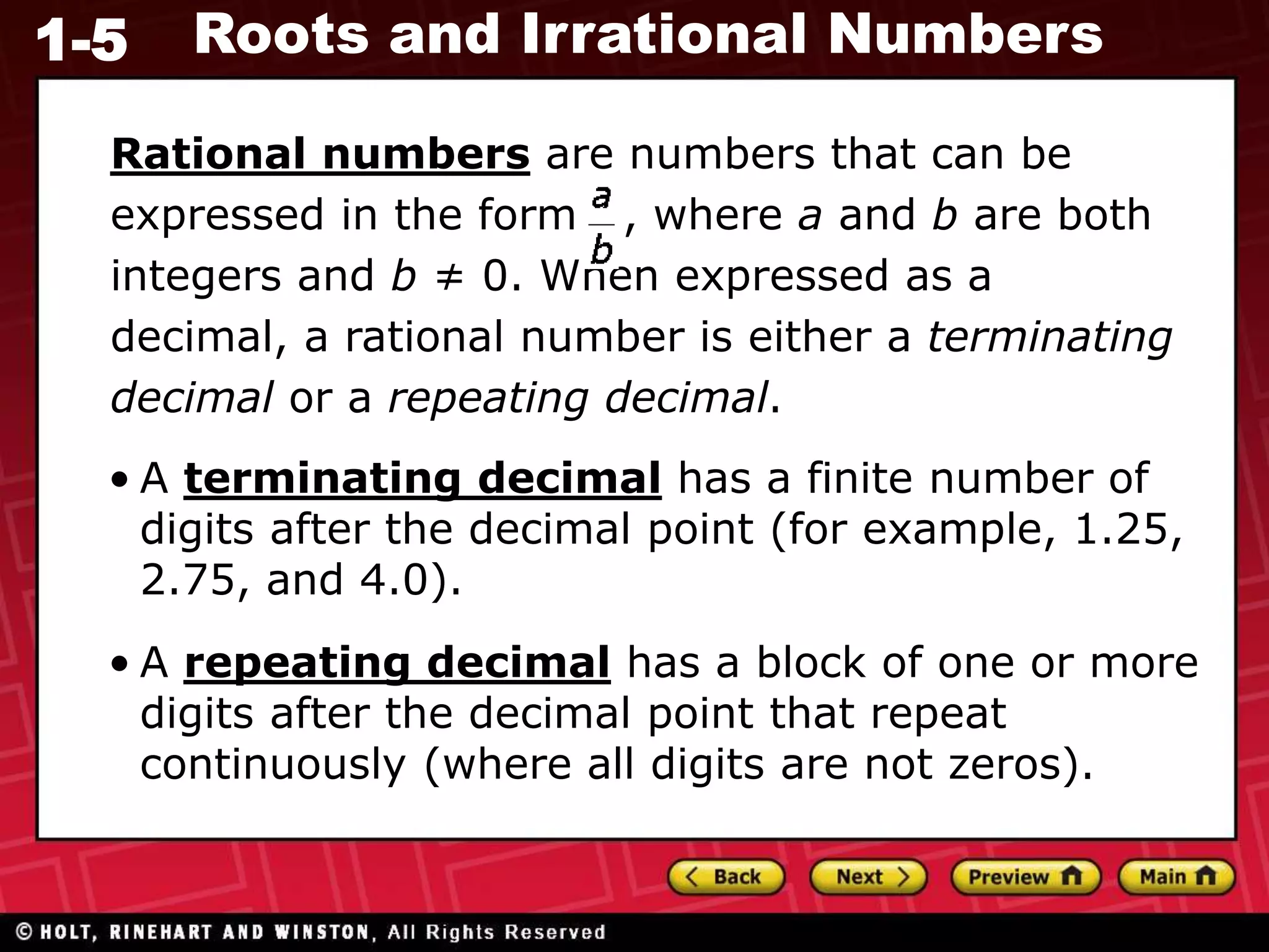 1-5 Roots and Irrational Numbers
Rational numbers are numbers that can be
expressed in the form , where a and b are both
integers and b ≠ 0. When expressed as a
decimal, a rational number is either a terminating
decimal or a repeating decimal.
• A terminating decimal has a finite number of
digits after the decimal point (for example, 1.25,
2.75, and 4.0).
• A repeating decimal has a block of one or more
digits after the decimal point that repeat
continuously (where all digits are not zeros).
 
