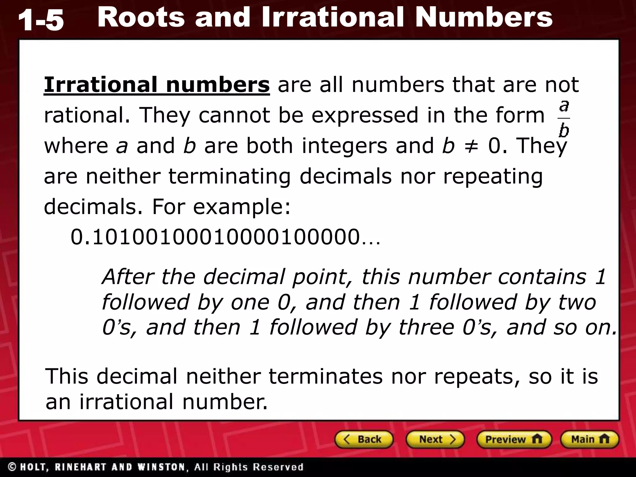 1-5 Roots and Irrational Numbers
Irrational numbers are all numbers that are not
rational. They cannot be expressed in the form
where a and b are both integers and b ≠ 0. They
are neither terminating decimals nor repeating
decimals. For example:
0.10100100010000100000…
After the decimal point, this number contains 1
followed by one 0, and then 1 followed by two
0’s, and then 1 followed by three 0’s, and so on.
This decimal neither terminates nor repeats, so it is
an irrational number.
 